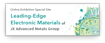 Online Exhibition Special Site Leading-Edge Electronic Materials of JX Advanced Metals Group