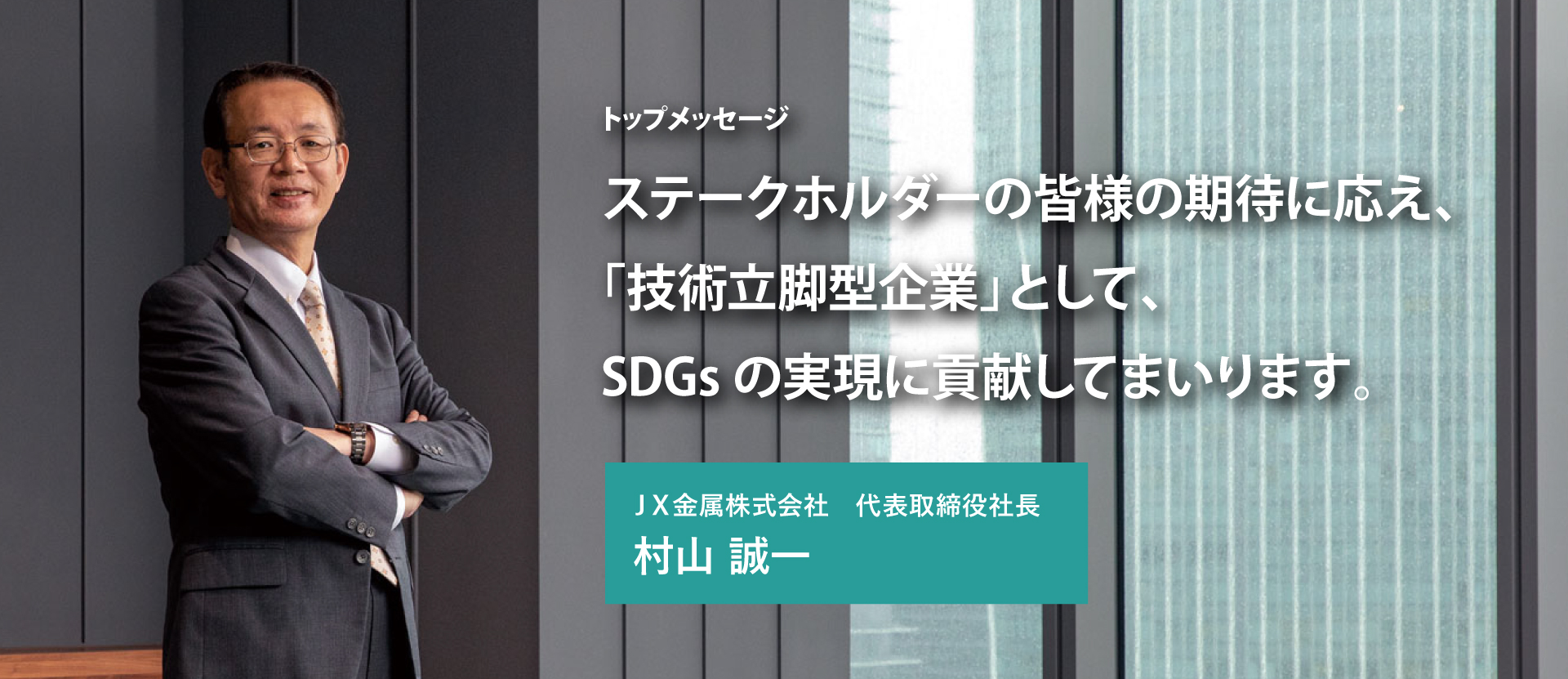 ステークホルダーの皆様の期待に応え、「技術立脚型企業」として、SDGsの実現に貢献してまいります。ＪＸ金属株式会社代表取締役社長 村山 誠一