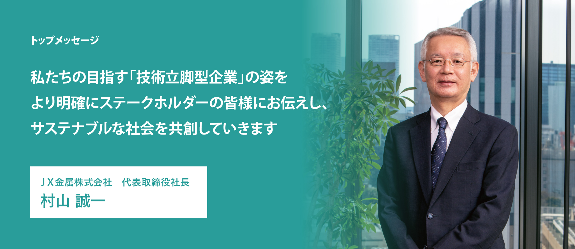 私たちの目指す「技術立脚型企業」の姿をより明確にステークホルダーの皆様にお伝えし、サステナブルな社会を共創していきます ＪＸ金属株式会社 代表取締役社長 村山 誠一