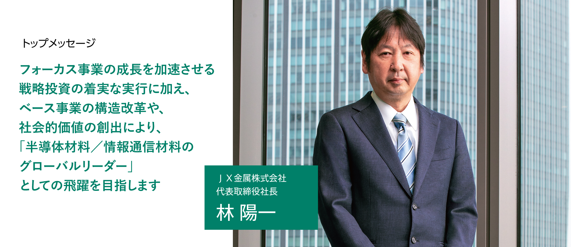 フォーカス事業の成長を加速させる戦略投資の着実な実行に加え、ベース事業の構造改革や、社会的価値の創出により、「半導体材料／情報通信材料のグローバルリーダー」としての飛躍を目指します ＪＸ金属株式会社 代表取締役社長 林 陽一